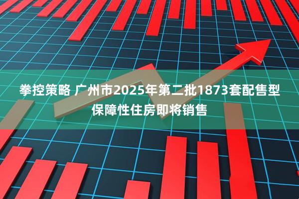 拳控策略 广州市2025年第二批1873套配售型保障性住房即将销售