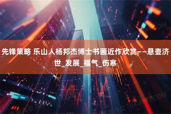 先锋策略 乐山人杨邦杰博士书画近作欣赏——悬壶济世_发展_福气_伤寒