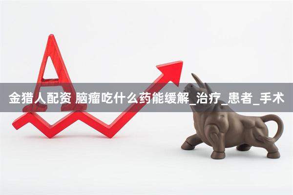 金猎人配资 脑瘤吃什么药能缓解_治疗_患者_手术