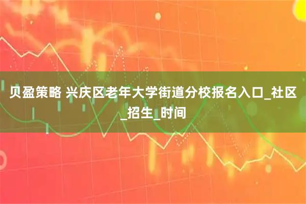 贝盈策略 兴庆区老年大学街道分校报名入口_社区_招生_时间