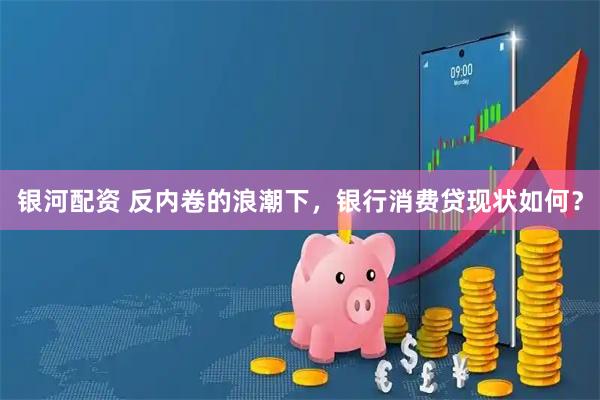 银河配资 反内卷的浪潮下,银行消费贷现状如何?