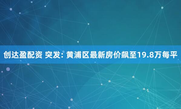 创达盈配资 突发: 黄浦区最新房价飙至19.8万每平