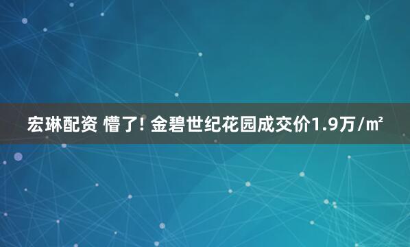 宏琳配资 懵了! 金碧世纪花园成交价1.9万/㎡