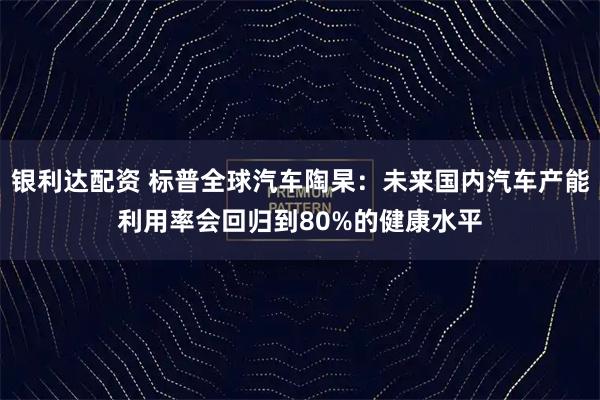 银利达配资 标普全球汽车陶杲：未来国内汽车产能利用率会回归到80%的健康水平