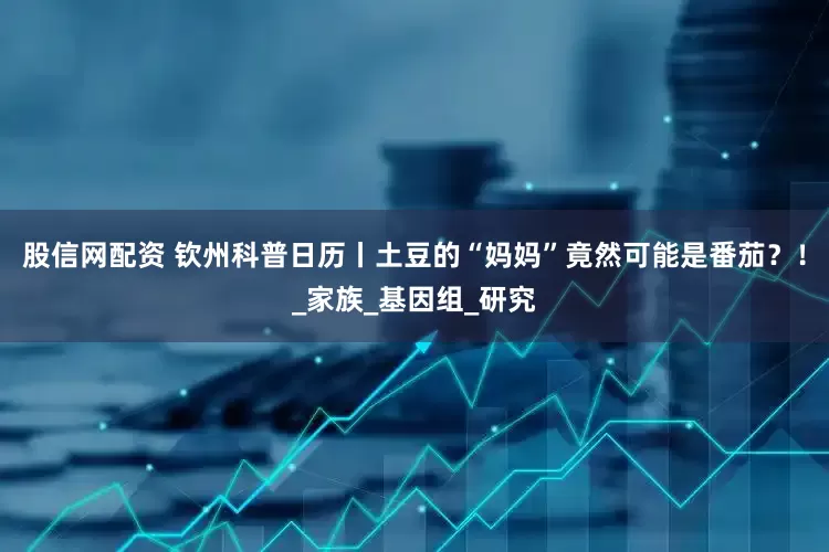 股信网配资 钦州科普日历丨土豆的“妈妈”竟然可能是番茄?!_家族_基因组_研究