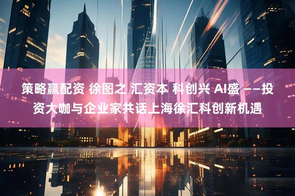 策略赢配资 徐图之 汇资本 科创兴 AI盛 ——投资大咖与企业家共话上海徐汇科创新机遇