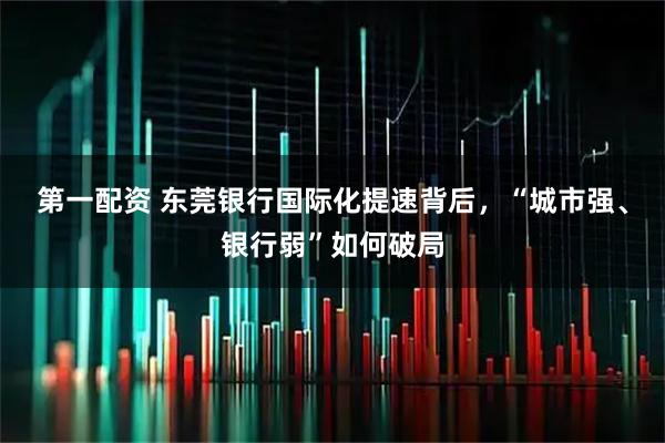 第一配资 东莞银行国际化提速背后，“城市强、银行弱”如何破局