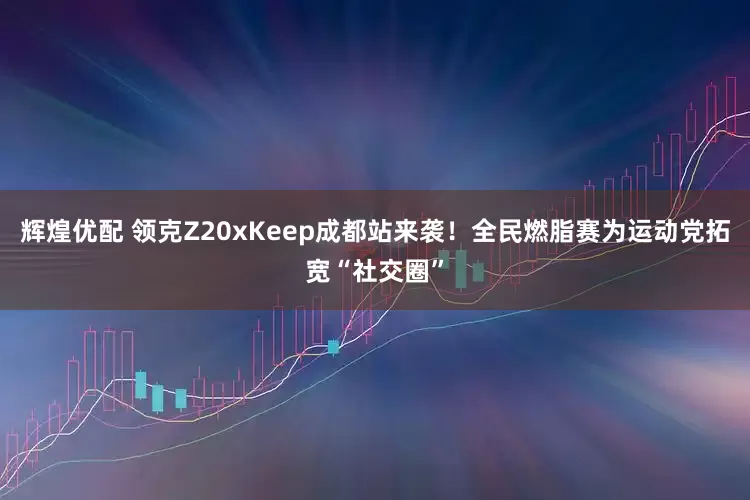 辉煌优配 领克Z20xKeep成都站来袭！全民燃脂赛为运动党拓宽“社交圈”
