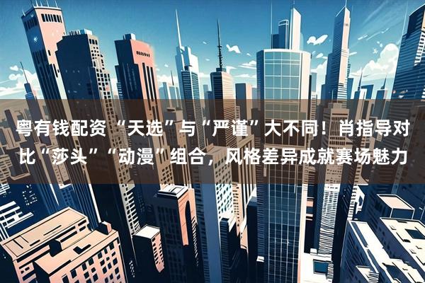 粤有钱配资 “天选”与“严谨”大不同！肖指导对比“莎头”“动漫”组合，风格差异成就赛场魅力