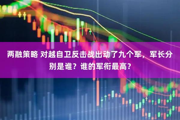 两融策略 对越自卫反击战出动了九个军，军长分别是谁？谁的军衔最高？
