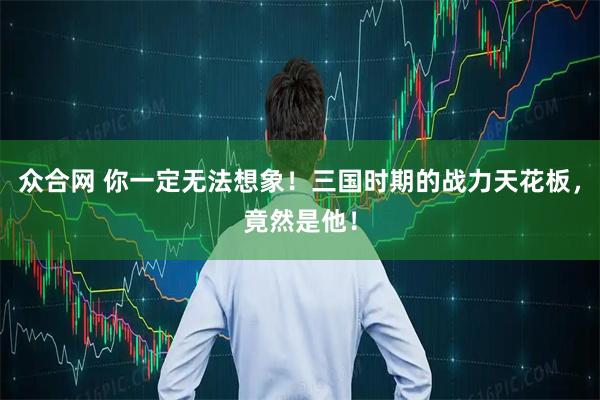 众合网 你一定无法想象！三国时期的战力天花板，竟然是他！