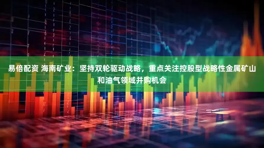 易倍配资 海南矿业：坚持双轮驱动战略，重点关注控股型战略性金属矿山和油气领域并购机会