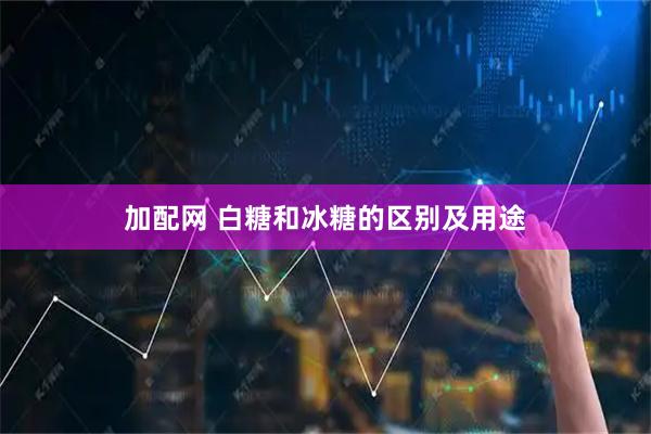 加配网 白糖和冰糖的区别及用途