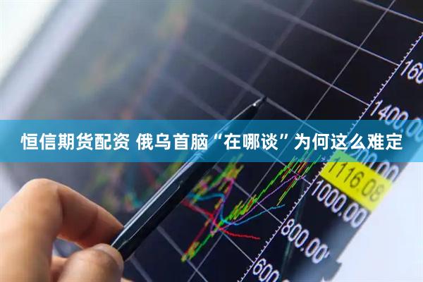 恒信期货配资 俄乌首脑“在哪谈”为何这么难定