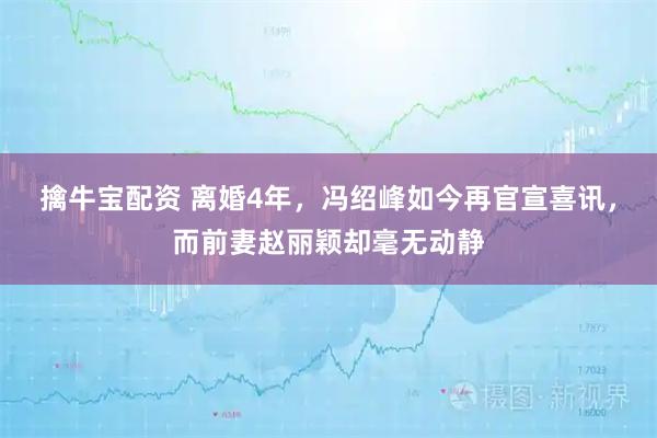 擒牛宝配资 离婚4年，冯绍峰如今再官宣喜讯，而前妻赵丽颖却毫无动静
