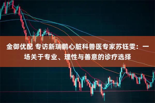 金御优配 专访新瑞鹏心脏科兽医专家苏钰雯：一场关于专业、理性与善意的诊疗选择