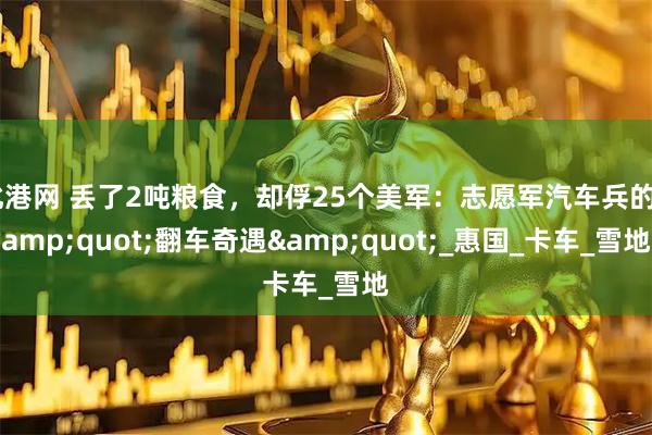 北港网 丢了2吨粮食，却俘25个美军：志愿军汽车兵的&quot;翻车奇遇&quot;_惠国_卡车_雪地