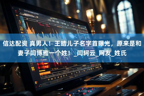 信达配资 真男人！王皓儿子名字首曝光，原来是和妻子闫博雅一个姓！_闫轲云_网友_姓氏